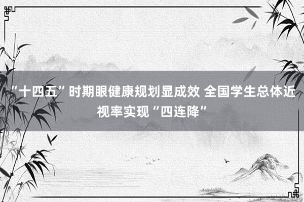“十四五”时期眼健康规划显成效 全国学生总体近视率实现“四连降”