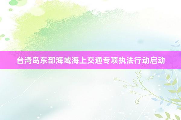 台湾岛东部海域海上交通专项执法行动启动