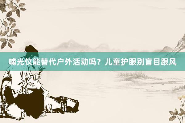 哺光仪能替代户外活动吗？儿童护眼别盲目跟风