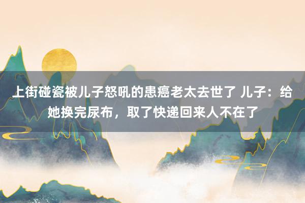 上街碰瓷被儿子怒吼的患癌老太去世了 儿子：给她换完尿布，取了快递回来人不在了
