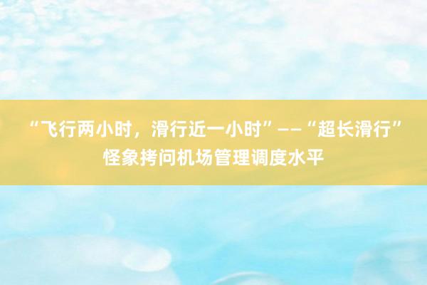 “飞行两小时，滑行近一小时”——“超长滑行”怪象拷问机场管理调度水平