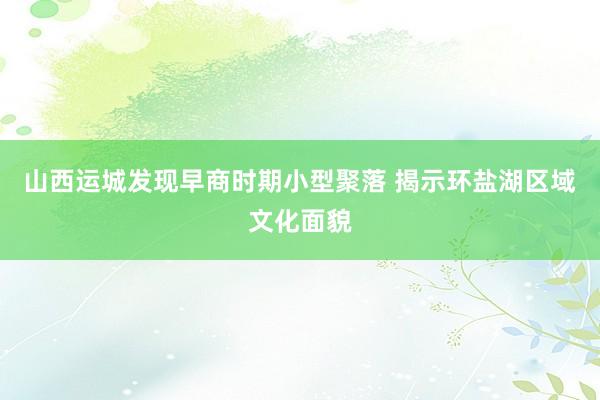 山西运城发现早商时期小型聚落 揭示环盐湖区域文化面貌