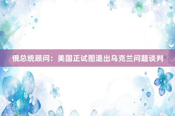 俄总统顾问：美国正试图退出乌克兰问题谈判