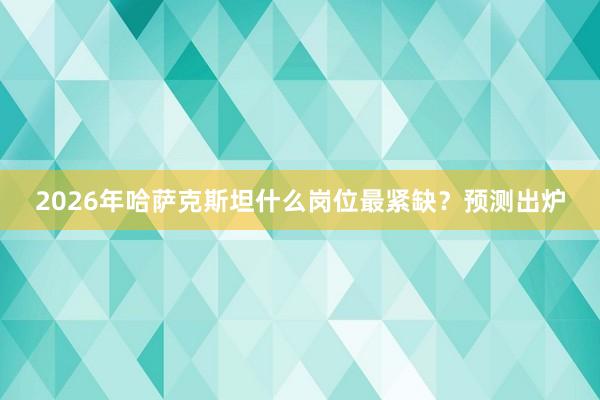 2026年哈萨克斯坦什么岗位最紧缺？预测出炉