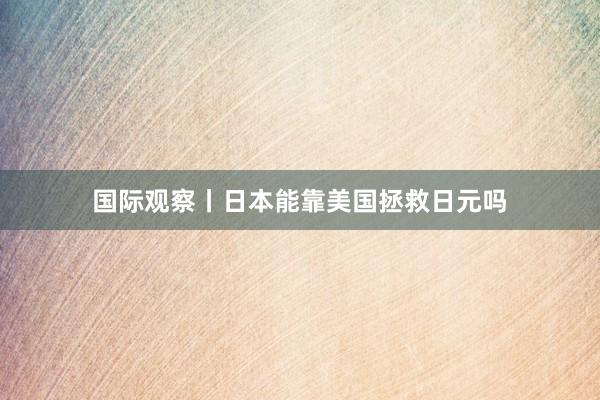 国际观察丨日本能靠美国拯救日元吗