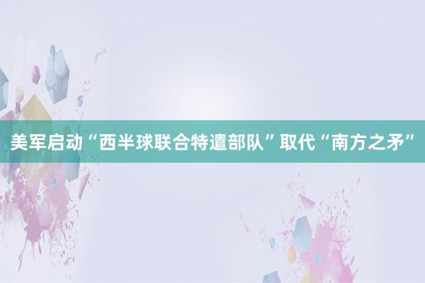 美军启动“西半球联合特遣部队”取代“南方之矛”
