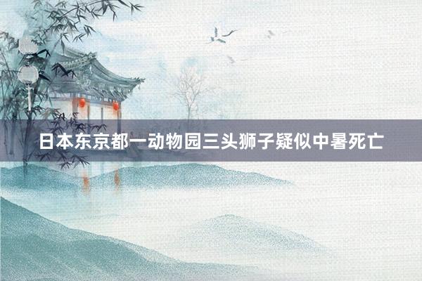 日本东京都一动物园三头狮子疑似中暑死亡
