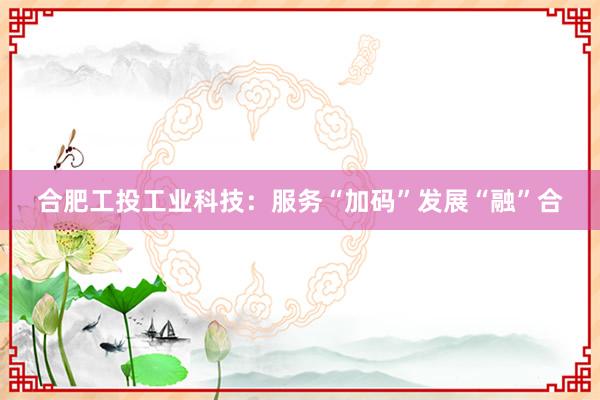 合肥工投工业科技：服务“加码”发展“融”合