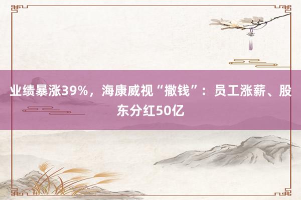 业绩暴涨39%，海康威视“撒钱”：员工涨薪、股东分红50亿