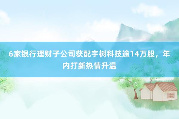 6家银行理财子公司获配宇树科技逾14万股，年内打新热情升温