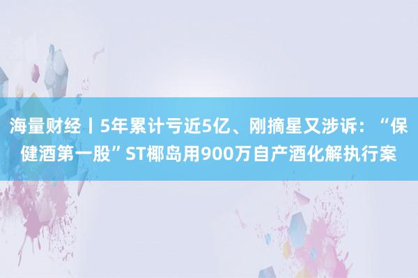海量财经丨5年累计亏近5亿、刚摘星又涉诉：“保健酒第一股”ST椰岛用900万自产酒化解执行案