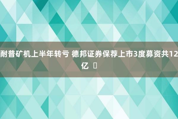 耐普矿机上半年转亏 德邦证券保荐上市3度募资共12亿  ​
