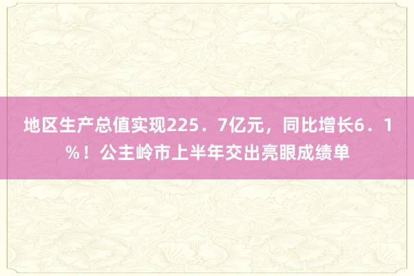 地区生产总值实现225．7亿元，同比增长6．1％！公主岭市上半年交出亮眼成绩单