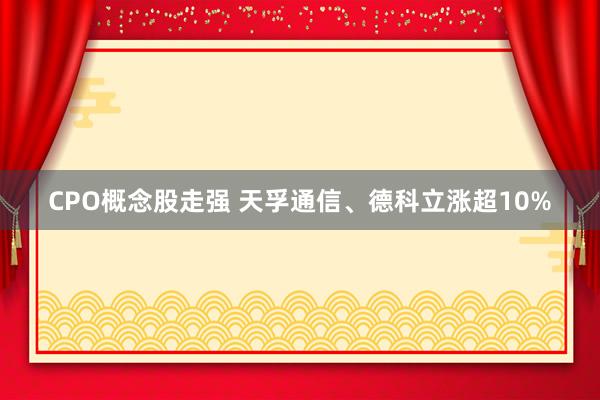 CPO概念股走强 天孚通信、德科立涨超10%
