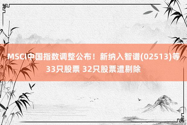 MSCI中国指数调整公布！新纳入智谱(02513)等33只股票 32只股票遭剔除