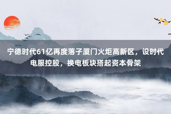 宁德时代61亿再度落子厦门火炬高新区，设时代电服控股，换电板块搭起资本骨架