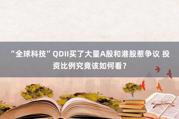 “全球科技”QDII买了大量A股和港股惹争议 投资比例究竟该如何看？