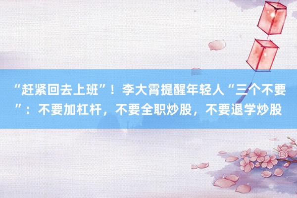 “赶紧回去上班”！李大霄提醒年轻人“三个不要”：不要加杠杆，不要全职炒股，不要退学炒股
