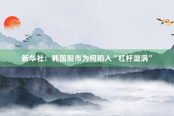 新华社：韩国股市为何陷入“杠杆漩涡”