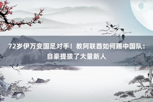 72岁伊万变国足对手!教阿联酋如何踢中国队:自豪提拔了大量新人