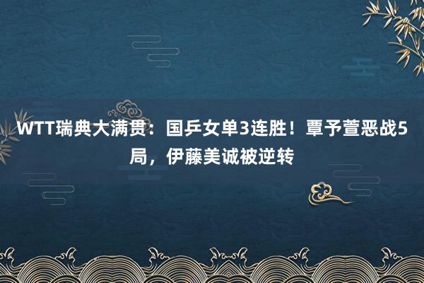 WTT瑞典大满贯：国乒女单3连胜！覃予萱恶战5局，伊藤美诚被逆转