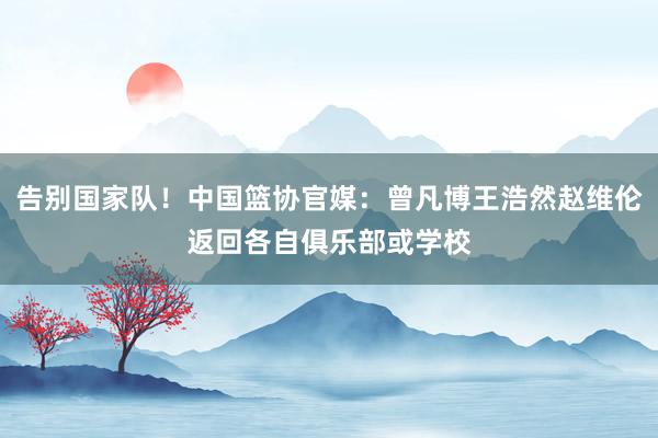 告别国家队！中国篮协官媒：曾凡博王浩然赵维伦返回各自俱乐部或学校