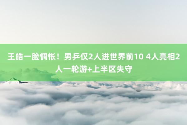 王皓一脸惆怅！男乒仅2人进世界前10 4人亮相2人一轮游+上半区失守