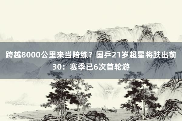 跨越8000公里来当陪练？国乒21岁超星将跌出前30：赛季已6次首轮游