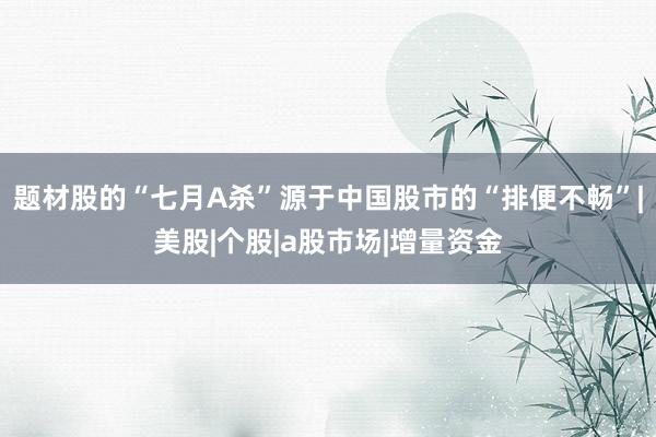 题材股的“七月A杀”源于中国股市的“排便不畅”|美股|个股|a股市场|增量资金