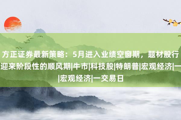 方正证券最新策略:5月进入业绩空窗期,题材股行情有望迎来阶段性的顺风期|牛市|科技股|特朗普|宏观经济|一交易日