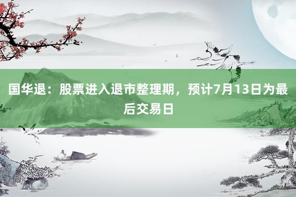 国华退：股票进入退市整理期，预计7月13日为最后交易日