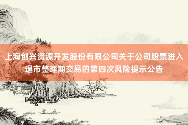 上海创兴资源开发股份有限公司关于公司股票进入退市整理期交易的第四次风险提示公告