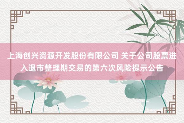 上海创兴资源开发股份有限公司 关于公司股票进入退市整理期交易的第六次风险提示公告