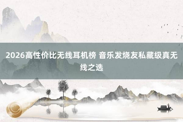 2026高性价比无线耳机榜 音乐发烧友私藏级真无线之选