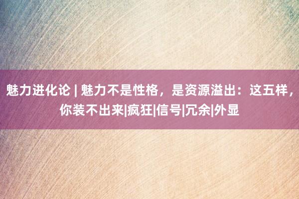 魅力进化论 | 魅力不是性格，是资源溢出：这五样，你装不出来|疯狂|信号|冗余|外显