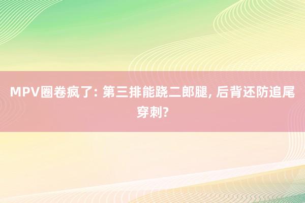 MPV圈卷疯了: 第三排能跷二郎腿, 后背还防追尾穿刺?
