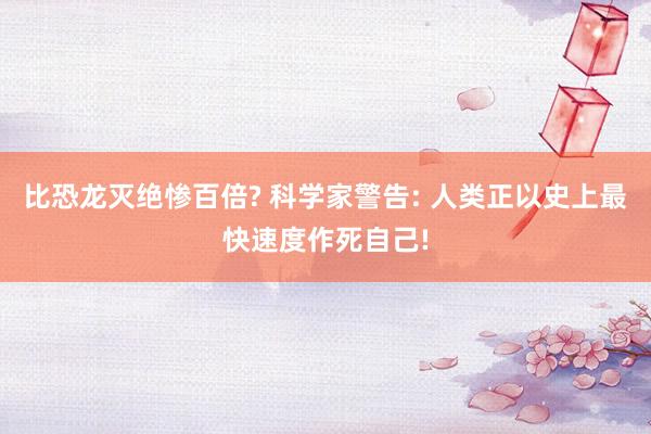 比恐龙灭绝惨百倍? 科学家警告: 人类正以史上最快速度作死自己!
