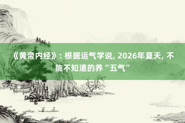 《黄帝内经》: 根据运气学说, 2026年夏天, 不能不知道的养“五气”