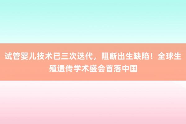 试管婴儿技术已三次迭代，阻断出生缺陷！全球生殖遗传学术盛会首落中国