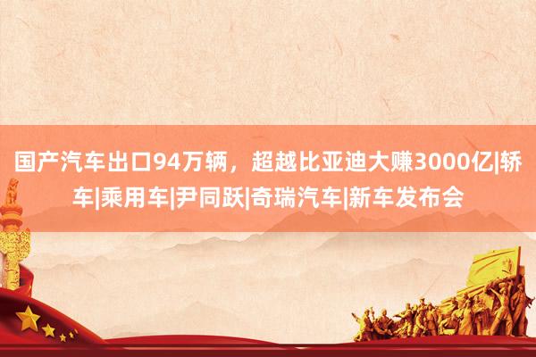 国产汽车出口94万辆，超越比亚迪大赚3000亿|轿车|乘用车|尹同跃|奇瑞汽车|新车发布会