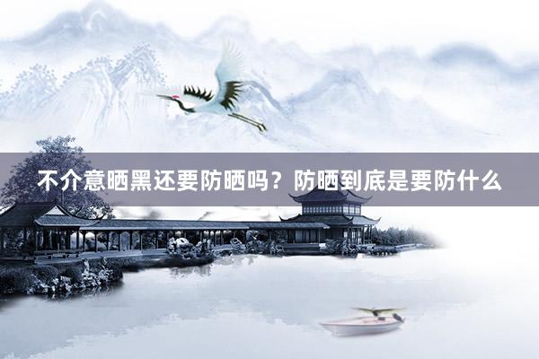 不介意晒黑还要防晒吗？防晒到底是要防什么