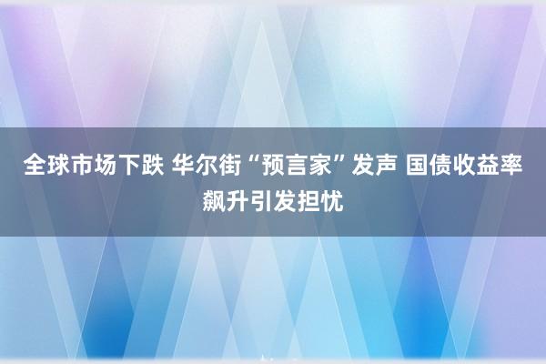 全球市场下跌 华尔街“预言家”发声 国债收益率飙升引发担忧