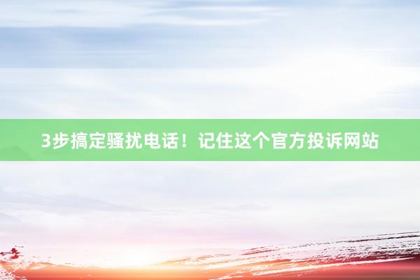 3步搞定骚扰电话！记住这个官方投诉网站