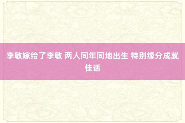 李敏嫁给了李敏 两人同年同地出生 特别缘分成就佳话