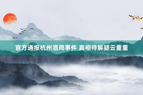官方通报杭州酒局事件 真相待解疑云重重