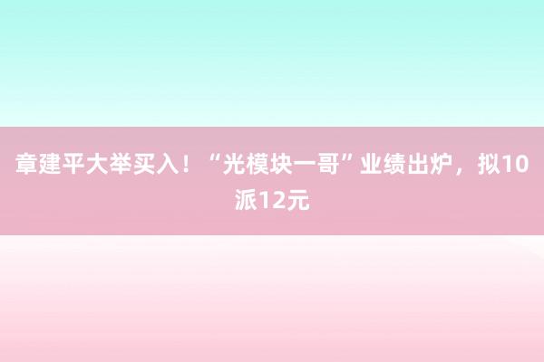 章建平大举买入！“光模块一哥”业绩出炉，拟10派12元