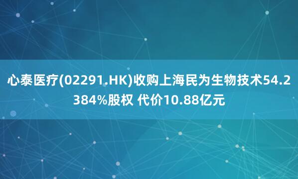 心泰医疗(02291.HK)收购上海民为生物技术54.2384%股权 代价10.88亿元