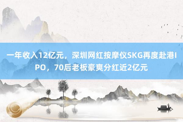 一年收入12亿元，深圳网红按摩仪SKG再度赴港IPO，70后老板豪爽分红近2亿元