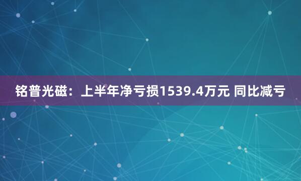铭普光磁：上半年净亏损1539.4万元 同比减亏