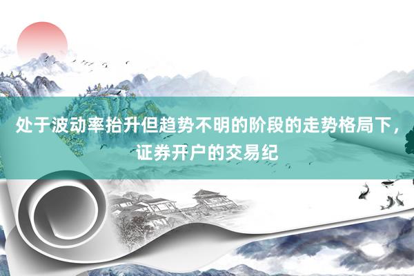 处于波动率抬升但趋势不明的阶段的走势格局下，证券开户的交易纪